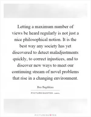 Letting a maximum number of views be heard regularly is not just a nice philosophical notion. It is the best way any society has yet discovered to detect maladjustments quickly, to correct injustices, and to discover new ways to meet our continuing stream of novel problems that rise in a changing environment Picture Quote #1