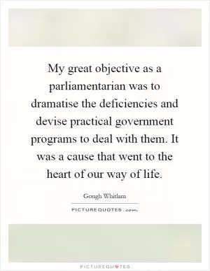 My great objective as a parliamentarian was to dramatise the deficiencies and devise practical government programs to deal with them. It was a cause that went to the heart of our way of life Picture Quote #1