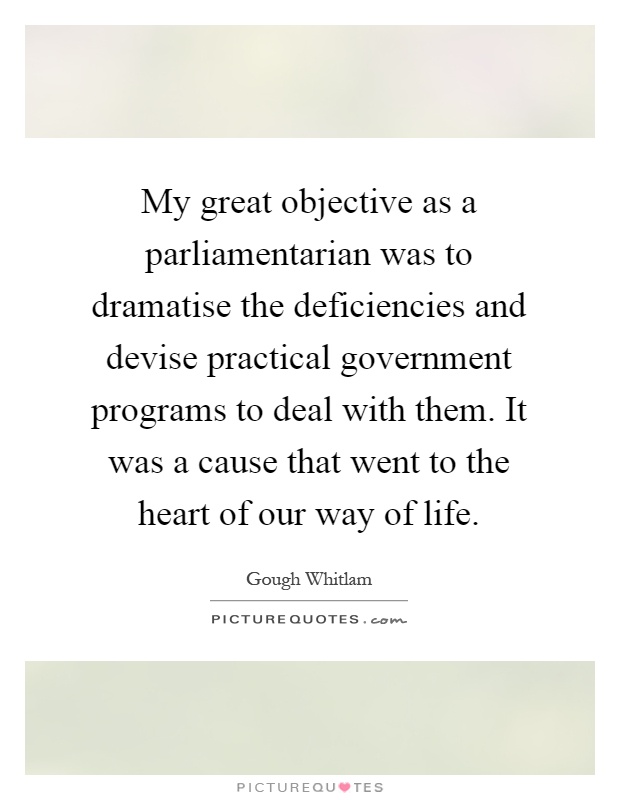 My great objective as a parliamentarian was to dramatise the deficiencies and devise practical government programs to deal with them. It was a cause that went to the heart of our way of life Picture Quote #1
