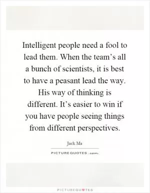 Intelligent people need a fool to lead them. When the team’s all a bunch of scientists, it is best to have a peasant lead the way. His way of thinking is different. It’s easier to win if you have people seeing things from different perspectives Picture Quote #1