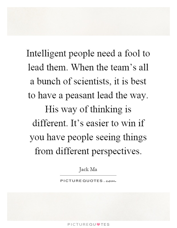Intelligent people need a fool to lead them. When the team's all a bunch of scientists, it is best to have a peasant lead the way. His way of thinking is different. It's easier to win if you have people seeing things from different perspectives Picture Quote #1