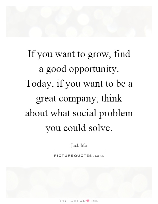 If you want to grow, find a good opportunity. Today, if you want to be a great company, think about what social problem you could solve Picture Quote #1