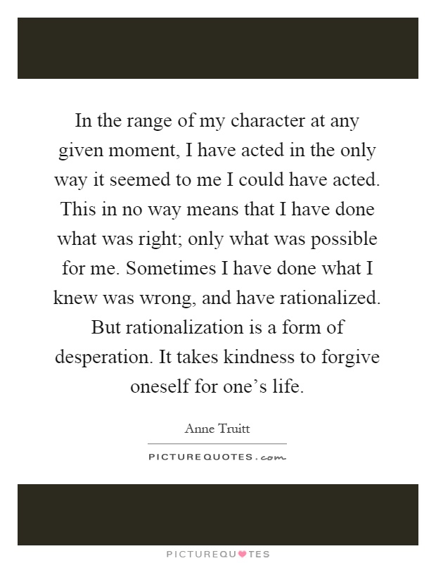 In the range of my character at any given moment, I have acted in the only way it seemed to me I could have acted. This in no way means that I have done what was right; only what was possible for me. Sometimes I have done what I knew was wrong, and have rationalized. But rationalization is a form of desperation. It takes kindness to forgive oneself for one's life Picture Quote #1