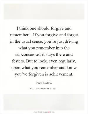 I think one should forgive and remember... If you forgive and forget in the usual sense, you’re just driving what you remember into the subconscious; it stays there and festers. But to look, even regularly, upon what you remember and know you’ve forgiven is achievement Picture Quote #1