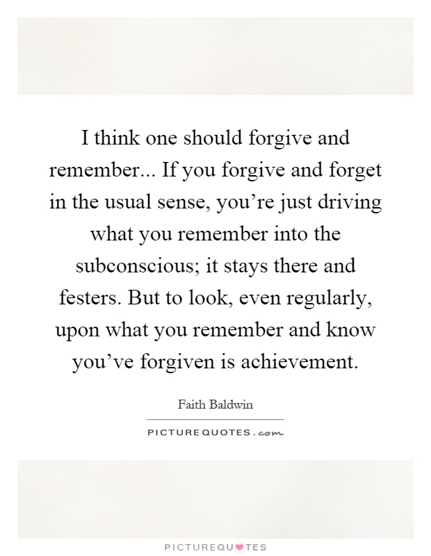 I think one should forgive and remember... If you forgive and forget in the usual sense, you're just driving what you remember into the subconscious; it stays there and festers. But to look, even regularly, upon what you remember and know you've forgiven is achievement Picture Quote #1