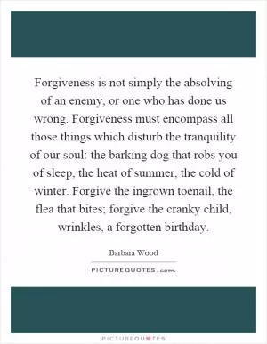 Forgiveness is not simply the absolving of an enemy, or one who has done us wrong. Forgiveness must encompass all those things which disturb the tranquility of our soul: the barking dog that robs you of sleep, the heat of summer, the cold of winter. Forgive the ingrown toenail, the flea that bites; forgive the cranky child, wrinkles, a forgotten birthday Picture Quote #1