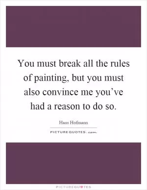 You must break all the rules of painting, but you must also convince me you’ve had a reason to do so Picture Quote #1