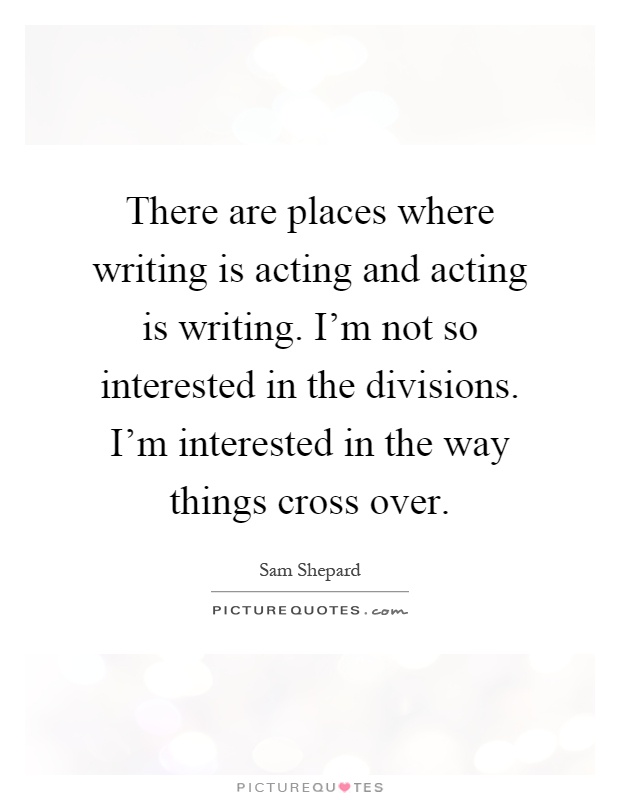 There are places where writing is acting and acting is writing. I'm not so interested in the divisions. I'm interested in the way things cross over Picture Quote #1