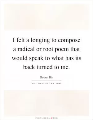 I felt a longing to compose a radical or root poem that would speak to what has its back turned to me Picture Quote #1