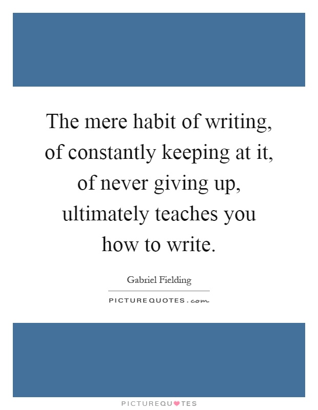 The mere habit of writing, of constantly keeping at it, of never giving up, ultimately teaches you how to write Picture Quote #1