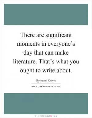 There are significant moments in everyone’s day that can make literature. That’s what you ought to write about Picture Quote #1