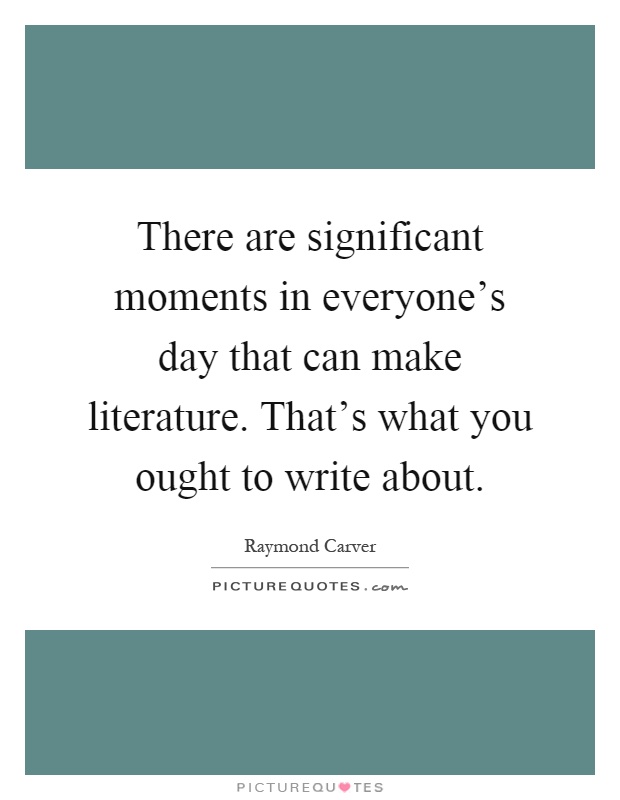 There are significant moments in everyone's day that can make literature. That's what you ought to write about Picture Quote #1