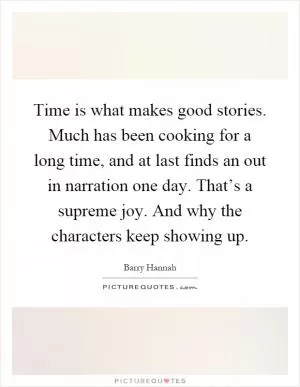 Time is what makes good stories. Much has been cooking for a long time, and at last finds an out in narration one day. That’s a supreme joy. And why the characters keep showing up Picture Quote #1