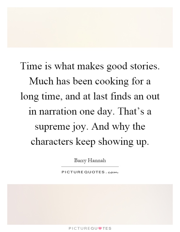 Time is what makes good stories. Much has been cooking for a long time, and at last finds an out in narration one day. That's a supreme joy. And why the characters keep showing up Picture Quote #1