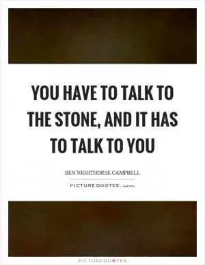 You have to talk to the stone, and it has to talk to you Picture Quote #1