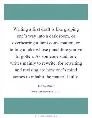 Writing a first draft is like groping one’s way into a dark room, or overhearing a faint conversation, or telling a joke whose punchline you’ve forgotten. As someone said, one writes mainly to rewrite, for rewriting and revising are how one’s mind comes to inhabit the material fully Picture Quote #1