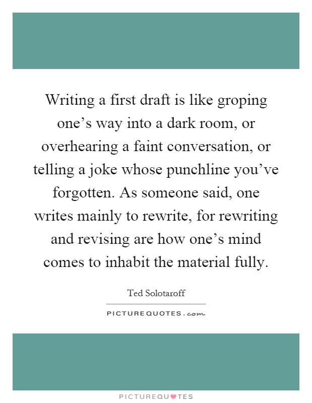 Writing a first draft is like groping one's way into a dark room, or overhearing a faint conversation, or telling a joke whose punchline you've forgotten. As someone said, one writes mainly to rewrite, for rewriting and revising are how one's mind comes to inhabit the material fully Picture Quote #1