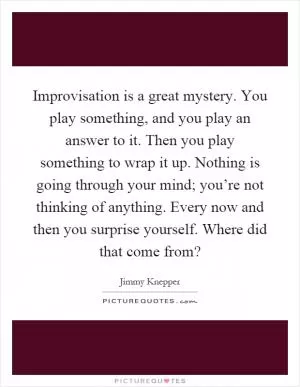 Improvisation is a great mystery. You play something, and you play an answer to it. Then you play something to wrap it up. Nothing is going through your mind; you’re not thinking of anything. Every now and then you surprise yourself. Where did that come from? Picture Quote #1