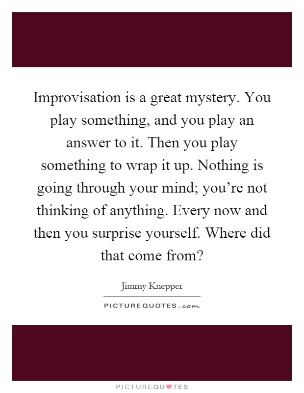 Improvisation is a great mystery. You play something, and you play an answer to it. Then you play something to wrap it up. Nothing is going through your mind; you're not thinking of anything. Every now and then you surprise yourself. Where did that come from? Picture Quote #1