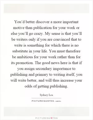 You’d better discover a more important motive than publication for your work or else you’ll go crazy. My sense is that you’ll be writers only if you are convinced that to write is something for which there is no substitute in your life. You must therefore be ambitious for your work rather than for its promotion. The good news here is that if you assign secondary importance to publishing and primary to writing itself, you will write better, and will thus increase your odds of getting publishing Picture Quote #1