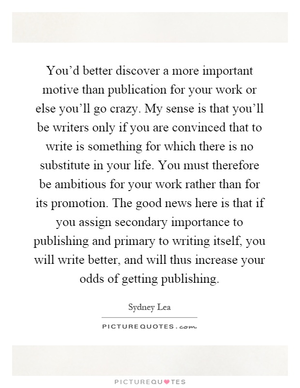 You'd better discover a more important motive than publication for your work or else you'll go crazy. My sense is that you'll be writers only if you are convinced that to write is something for which there is no substitute in your life. You must therefore be ambitious for your work rather than for its promotion. The good news here is that if you assign secondary importance to publishing and primary to writing itself, you will write better, and will thus increase your odds of getting publishing Picture Quote #1