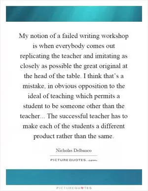 My notion of a failed writing workshop is when everybody comes out replicating the teacher and imitating as closely as possible the great original at the head of the table. I think that’s a mistake, in obvious opposition to the ideal of teaching which permits a student to be someone other than the teacher... The successful teacher has to make each of the students a different product rather than the same Picture Quote #1