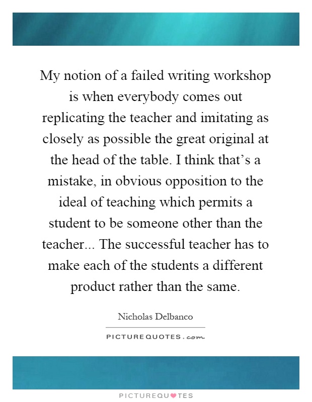 My notion of a failed writing workshop is when everybody comes out replicating the teacher and imitating as closely as possible the great original at the head of the table. I think that's a mistake, in obvious opposition to the ideal of teaching which permits a student to be someone other than the teacher... The successful teacher has to make each of the students a different product rather than the same Picture Quote #1