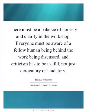 There must be a balance of honesty and charity in the workshop. Everyone must be aware of a fellow human being behind the work being discussed, and criticism has to be useful, not just derogatory or laudatory Picture Quote #1