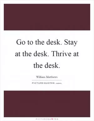 Go to the desk. Stay at the desk. Thrive at the desk Picture Quote #1