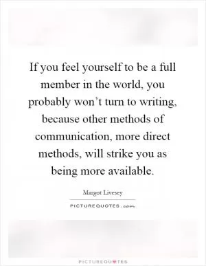 If you feel yourself to be a full member in the world, you probably won’t turn to writing, because other methods of communication, more direct methods, will strike you as being more available Picture Quote #1