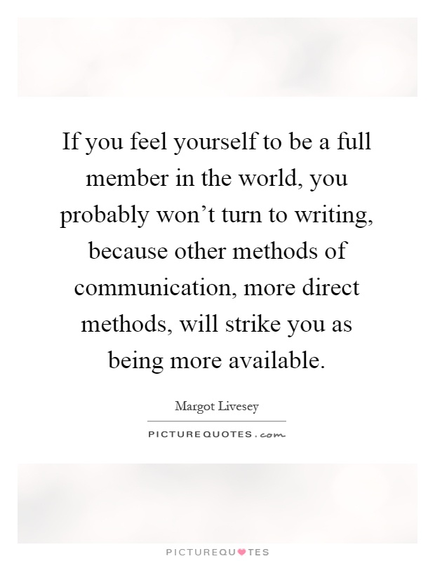 If you feel yourself to be a full member in the world, you probably won't turn to writing, because other methods of communication, more direct methods, will strike you as being more available Picture Quote #1