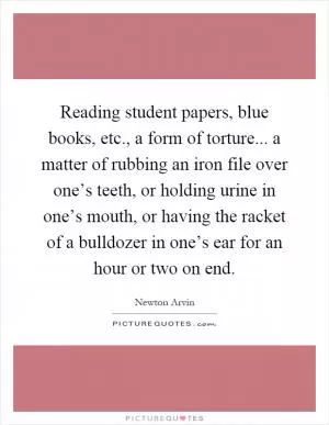 Reading student papers, blue books, etc., a form of torture... a matter of rubbing an iron file over one’s teeth, or holding urine in one’s mouth, or having the racket of a bulldozer in one’s ear for an hour or two on end Picture Quote #1