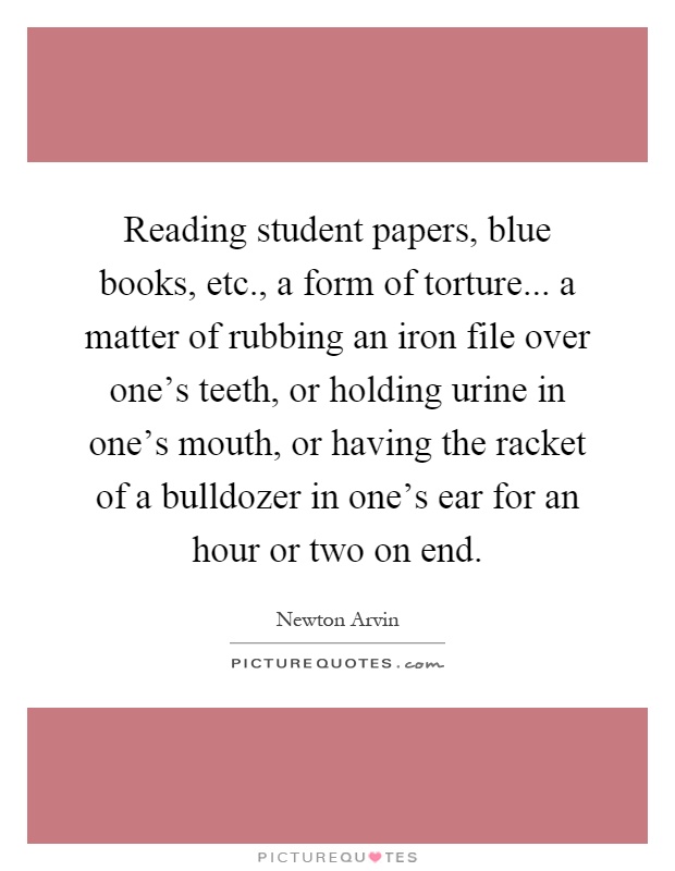 Reading student papers, blue books, etc., a form of torture... a matter of rubbing an iron file over one's teeth, or holding urine in one's mouth, or having the racket of a bulldozer in one's ear for an hour or two on end Picture Quote #1