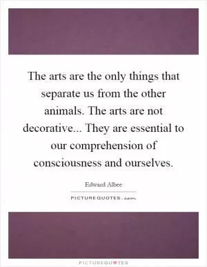 The arts are the only things that separate us from the other animals. The arts are not decorative... They are essential to our comprehension of consciousness and ourselves Picture Quote #1