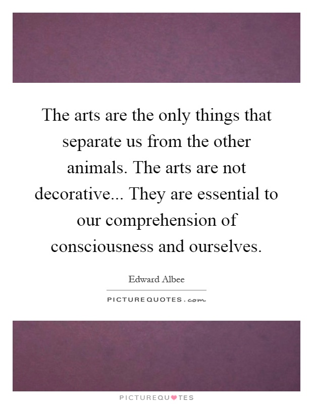 The arts are the only things that separate us from the other animals. The arts are not decorative... They are essential to our comprehension of consciousness and ourselves Picture Quote #1