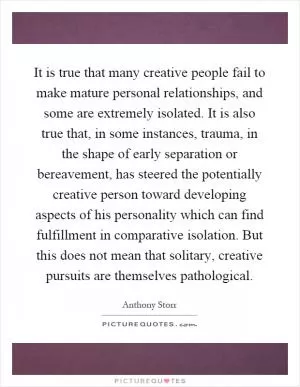 It is true that many creative people fail to make mature personal relationships, and some are extremely isolated. It is also true that, in some instances, trauma, in the shape of early separation or bereavement, has steered the potentially creative person toward developing aspects of his personality which can find fulfillment in comparative isolation. But this does not mean that solitary, creative pursuits are themselves pathological Picture Quote #1