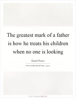 The greatest mark of a father is how he treats his children when no one is looking Picture Quote #1