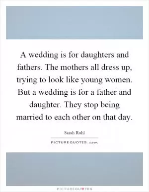 A wedding is for daughters and fathers. The mothers all dress up, trying to look like young women. But a wedding is for a father and daughter. They stop being married to each other on that day Picture Quote #1