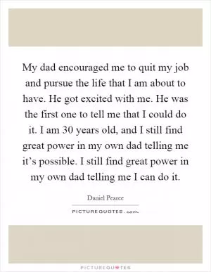 My dad encouraged me to quit my job and pursue the life that I am about to have. He got excited with me. He was the first one to tell me that I could do it. I am 30 years old, and I still find great power in my own dad telling me it’s possible. I still find great power in my own dad telling me I can do it Picture Quote #1