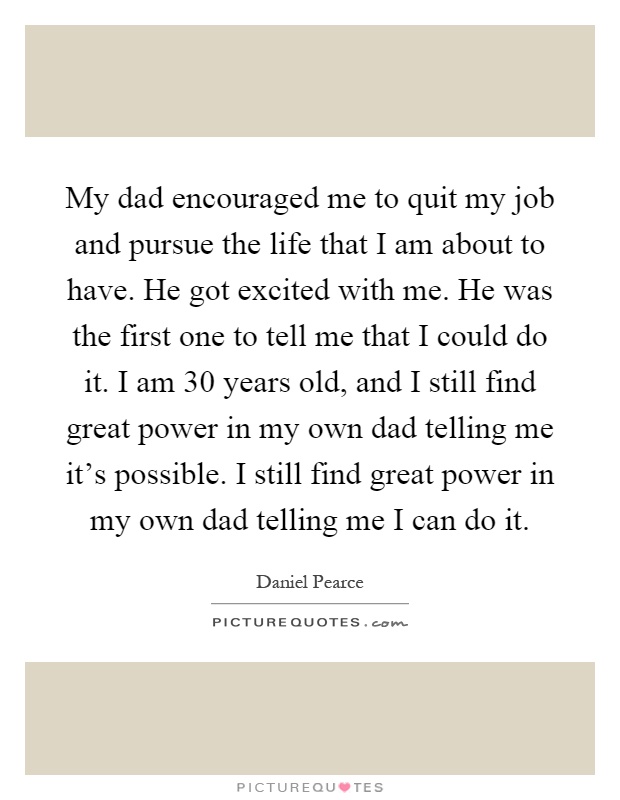 My dad encouraged me to quit my job and pursue the life that I am about to have. He got excited with me. He was the first one to tell me that I could do it. I am 30 years old, and I still find great power in my own dad telling me it's possible. I still find great power in my own dad telling me I can do it Picture Quote #1
