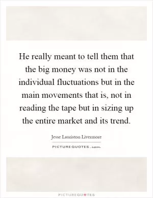 He really meant to tell them that the big money was not in the individual fluctuations but in the main movements that is, not in reading the tape but in sizing up the entire market and its trend Picture Quote #1