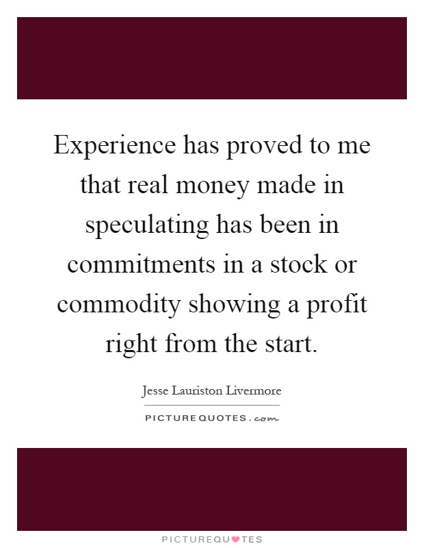 Experience has proved to me that real money made in speculating has been in commitments in a stock or commodity showing a profit right from the start Picture Quote #1