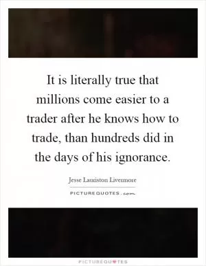 It is literally true that millions come easier to a trader after he knows how to trade, than hundreds did in the days of his ignorance Picture Quote #1