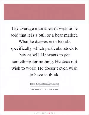 The average man doesn’t wish to be told that it is a bull or a bear market. What he desires is to be told specifically which particular stock to buy or sell. He wants to get something for nothing. He does not wish to work. He doesn’t even wish to have to think Picture Quote #1