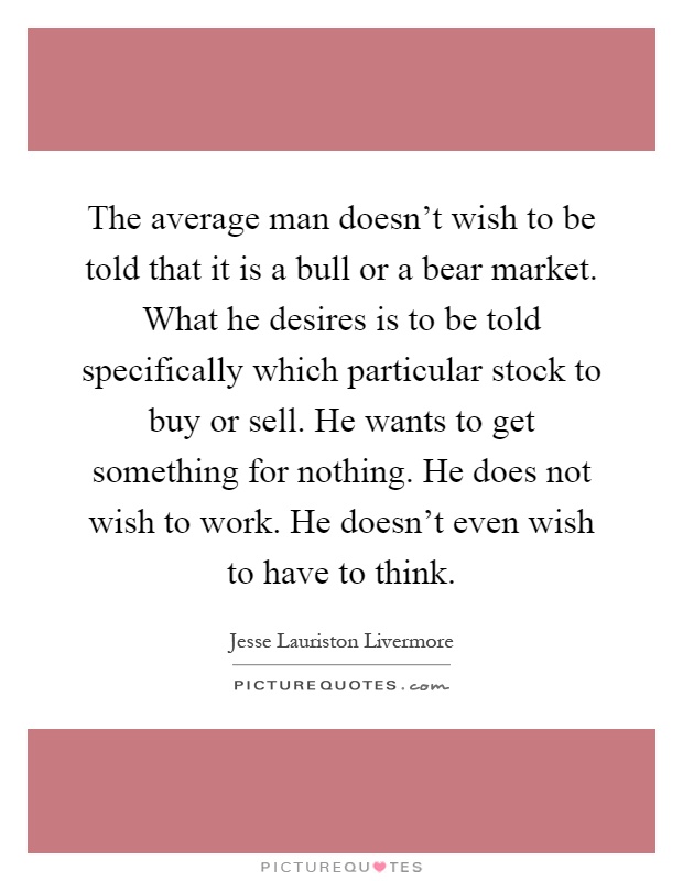 The average man doesn't wish to be told that it is a bull or a bear market. What he desires is to be told specifically which particular stock to buy or sell. He wants to get something for nothing. He does not wish to work. He doesn't even wish to have to think Picture Quote #1