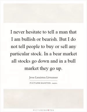 I never hesitate to tell a man that I am bullish or bearish. But I do not tell people to buy or sell any particular stock. In a bear market all stocks go down and in a bull market they go up Picture Quote #1