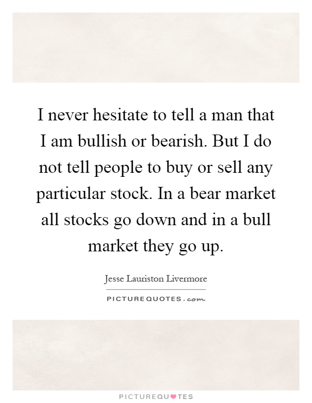 I never hesitate to tell a man that I am bullish or bearish. But I do not tell people to buy or sell any particular stock. In a bear market all stocks go down and in a bull market they go up Picture Quote #1