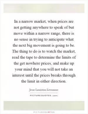 In a narrow market, when prices are not getting anywhere to speak of but move within a narrow range, there is no sense in trying to anticipate what the next big movement is going to be. The thing to do is to watch the market, read the tape to determine the limits of the get nowhere prices, and make up your mind that you will not take an interest until the prices breaks through the limit in either direction Picture Quote #1