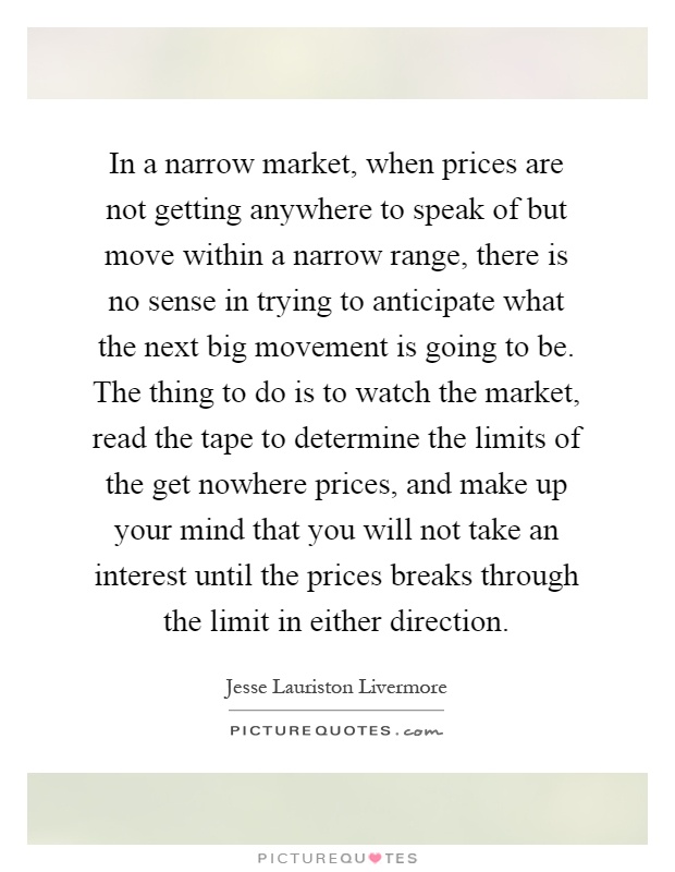 In a narrow market, when prices are not getting anywhere to speak of but move within a narrow range, there is no sense in trying to anticipate what the next big movement is going to be. The thing to do is to watch the market, read the tape to determine the limits of the get nowhere prices, and make up your mind that you will not take an interest until the prices breaks through the limit in either direction Picture Quote #1