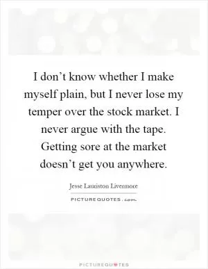 I don’t know whether I make myself plain, but I never lose my temper over the stock market. I never argue with the tape. Getting sore at the market doesn’t get you anywhere Picture Quote #1